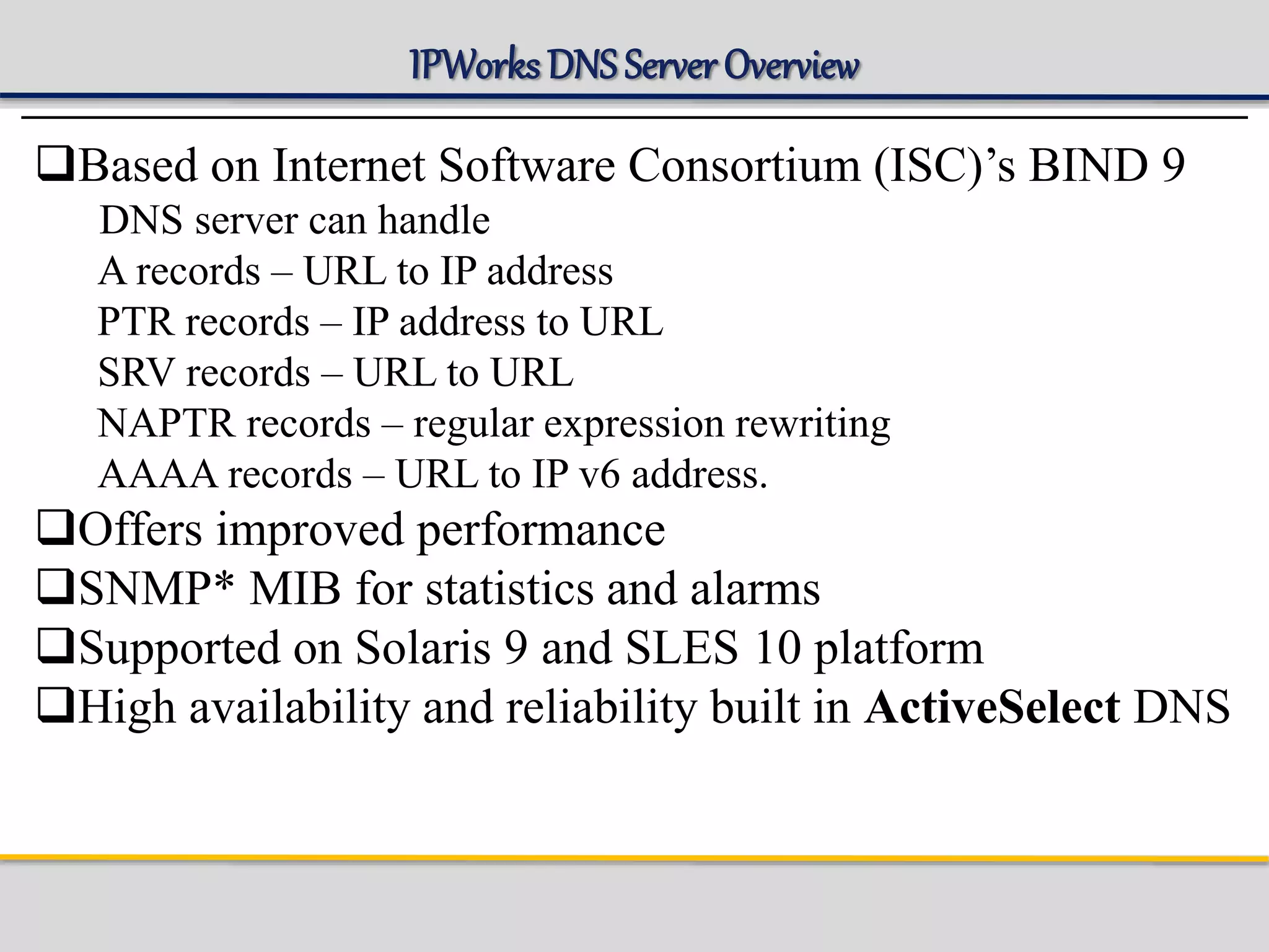 IPWorks DNS Server Overview
Based on Internet Software Consortium (ISC)’s BIND 9
DNS server can handle
A records – URL to IP address
PTR records – IP address to URL
SRV records – URL to URL
NAPTR records – regular expression rewriting
AAAA records – URL to IP v6 address.
Offers improved performance
SNMP* MIB for statistics and alarms
Supported on Solaris 9 and SLES 10 platform
High availability and reliability built in ActiveSelect DNS
 