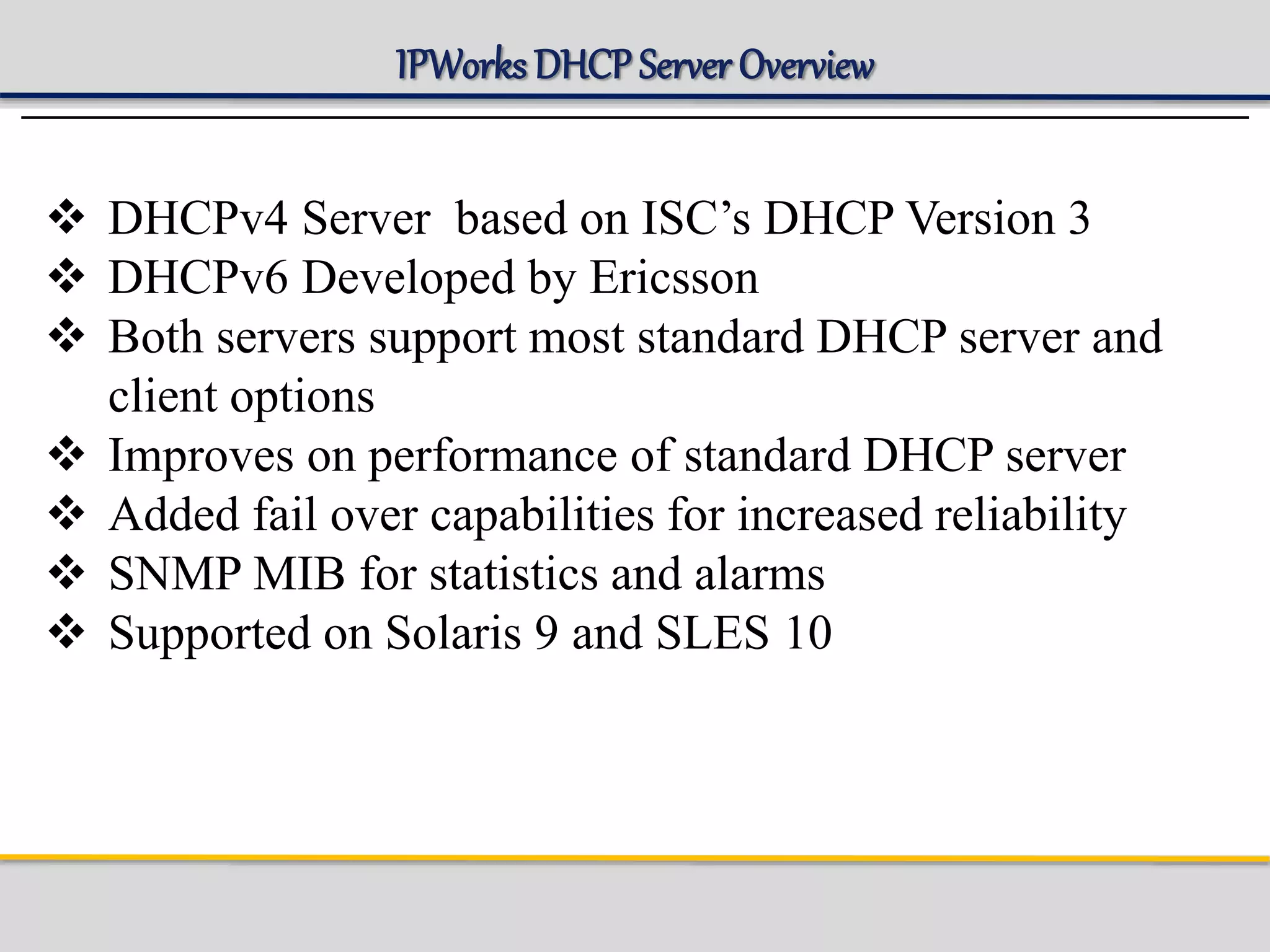 IPWorks DHCP Server Overview
 DHCPv4 Server based on ISC’s DHCP Version 3
 DHCPv6 Developed by Ericsson
 Both servers support most standard DHCP server and
client options
 Improves on performance of standard DHCP server
 Added fail over capabilities for increased reliability
 SNMP MIB for statistics and alarms
 Supported on Solaris 9 and SLES 10
 