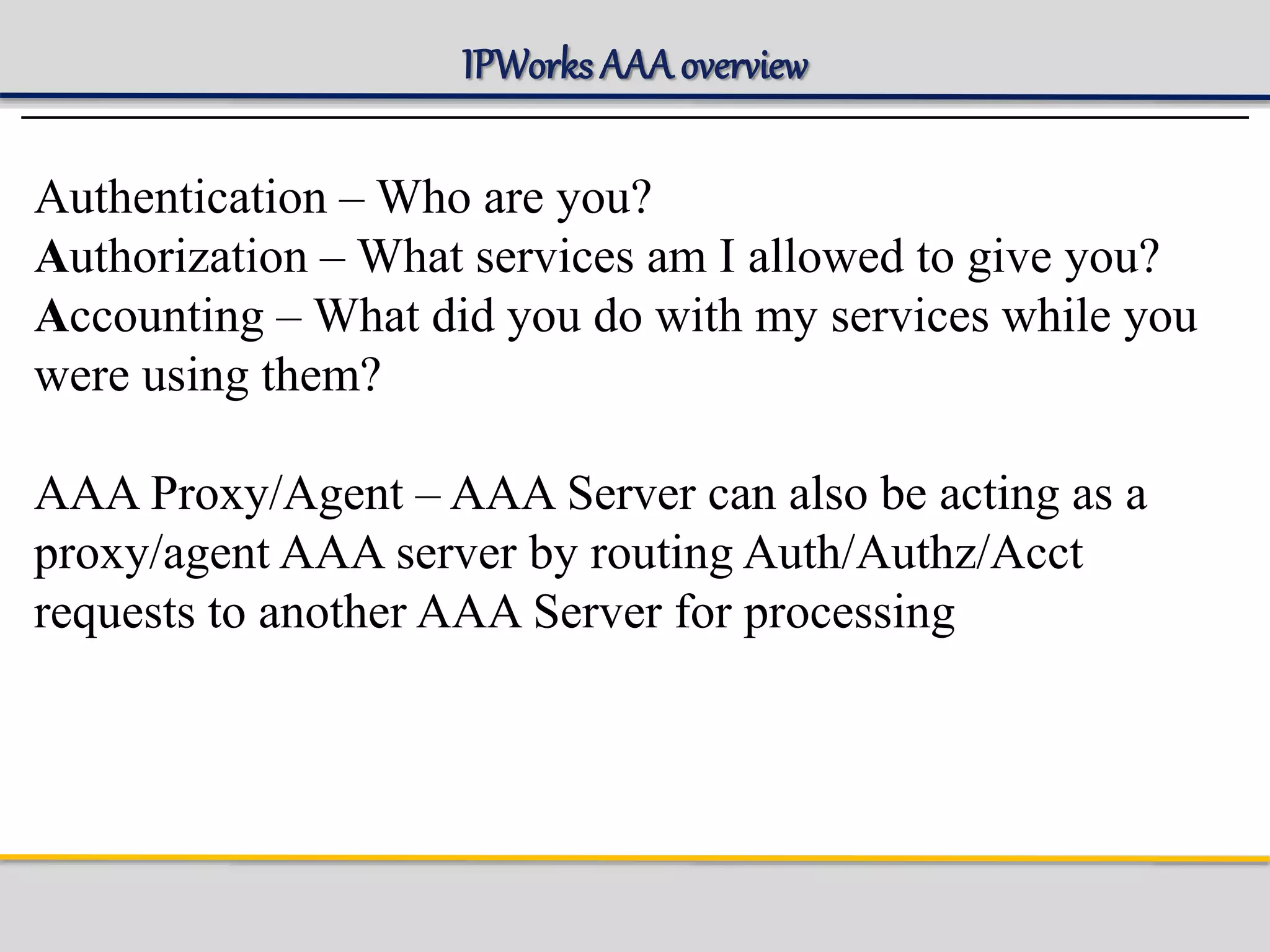 IPWorks AAA overview
Authentication – Who are you?
Authorization – What services am I allowed to give you?
Accounting – What did you do with my services while you
were using them?
AAA Proxy/Agent – AAA Server can also be acting as a
proxy/agent AAA server by routing Auth/Authz/Acct
requests to another AAA Server for processing
 