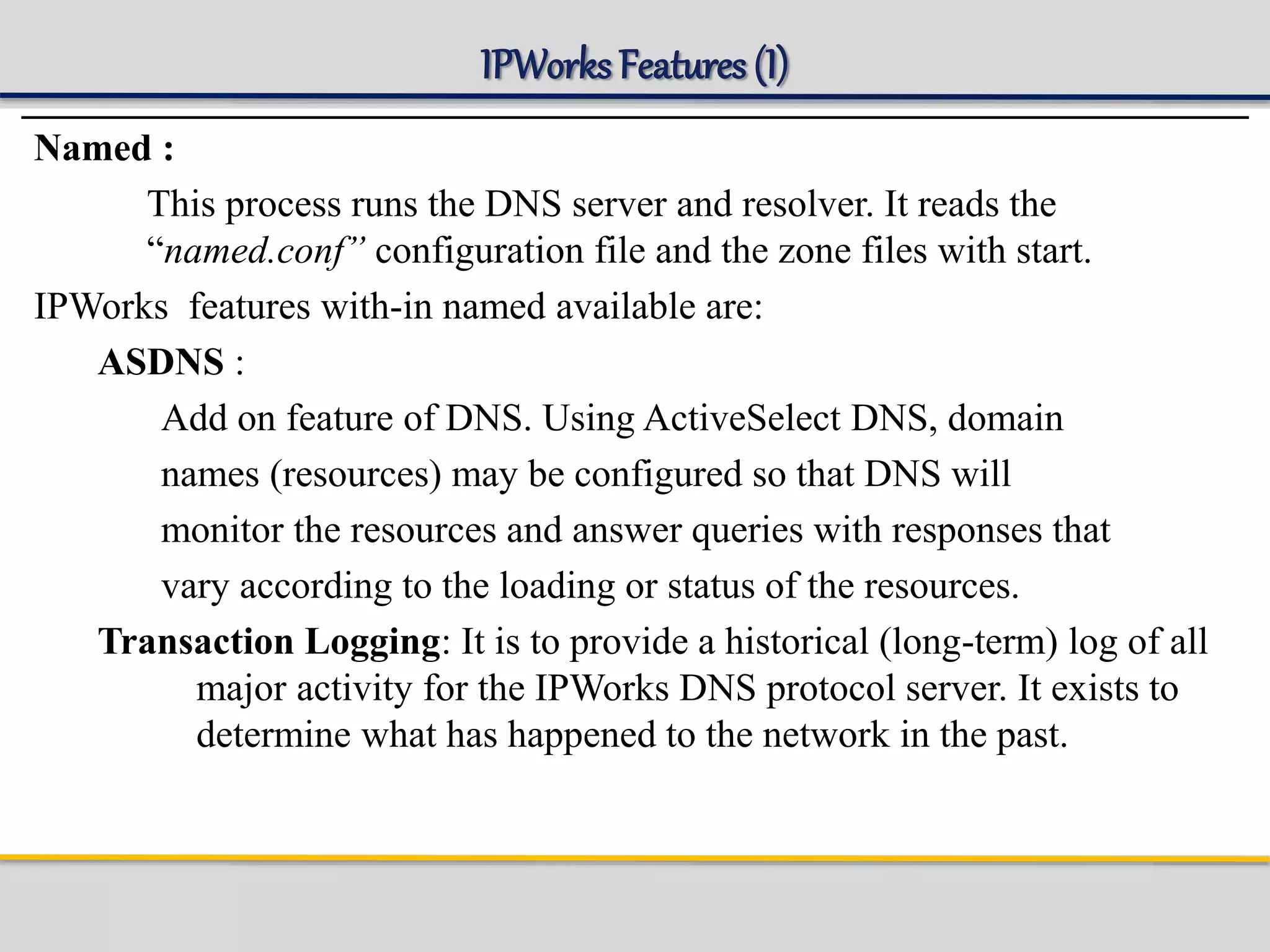 IPWorks Features (I)
Named :
This process runs the DNS server and resolver. It reads the
“named.conf” configuration file and the zone files with start.
IPWorks features with-in named available are:
ASDNS :
Add on feature of DNS. Using ActiveSelect DNS, domain
names (resources) may be configured so that DNS will
monitor the resources and answer queries with responses that
vary according to the loading or status of the resources.
Transaction Logging: It is to provide a historical (long-term) log of all
major activity for the IPWorks DNS protocol server. It exists to
determine what has happened to the network in the past.
 