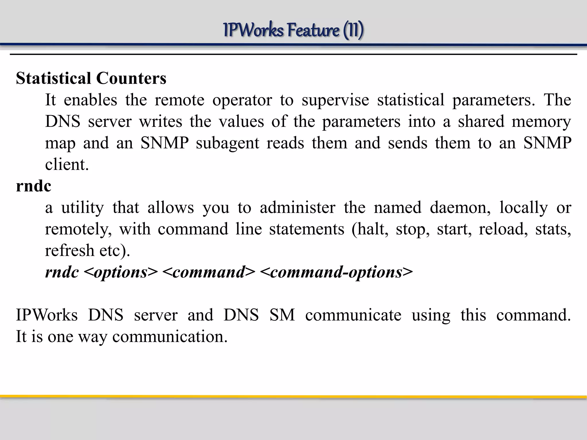 IPWorks Feature (II)
Statistical Counters
It enables the remote operator to supervise statistical parameters. The
DNS server writes the values of the parameters into a shared memory
map and an SNMP subagent reads them and sends them to an SNMP
client.
rndc
a utility that allows you to administer the named daemon, locally or
remotely, with command line statements (halt, stop, start, reload, stats,
refresh etc).
rndc <options> <command> <command-options>
IPWorks DNS server and DNS SM communicate using this command.
It is one way communication.
 
