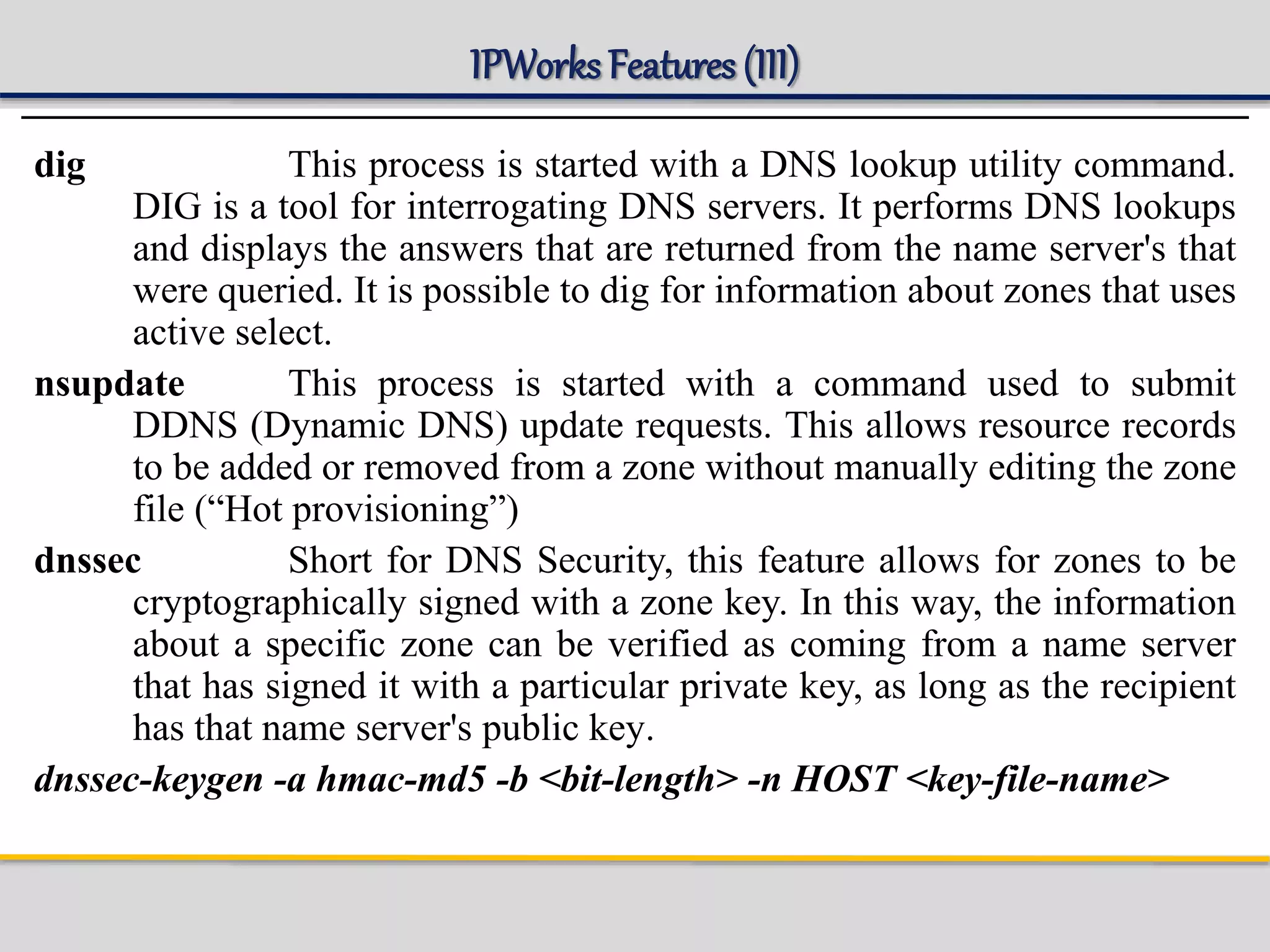 IPWorks Features (III)
dig This process is started with a DNS lookup utility command.
DIG is a tool for interrogating DNS servers. It performs DNS lookups
and displays the answers that are returned from the name server's that
were queried. It is possible to dig for information about zones that uses
active select.
nsupdate This process is started with a command used to submit
DDNS (Dynamic DNS) update requests. This allows resource records
to be added or removed from a zone without manually editing the zone
file (“Hot provisioning”)
dnssec Short for DNS Security, this feature allows for zones to be
cryptographically signed with a zone key. In this way, the information
about a specific zone can be verified as coming from a name server
that has signed it with a particular private key, as long as the recipient
has that name server's public key.
dnssec-keygen -a hmac-md5 -b <bit-length> -n HOST <key-file-name>
 