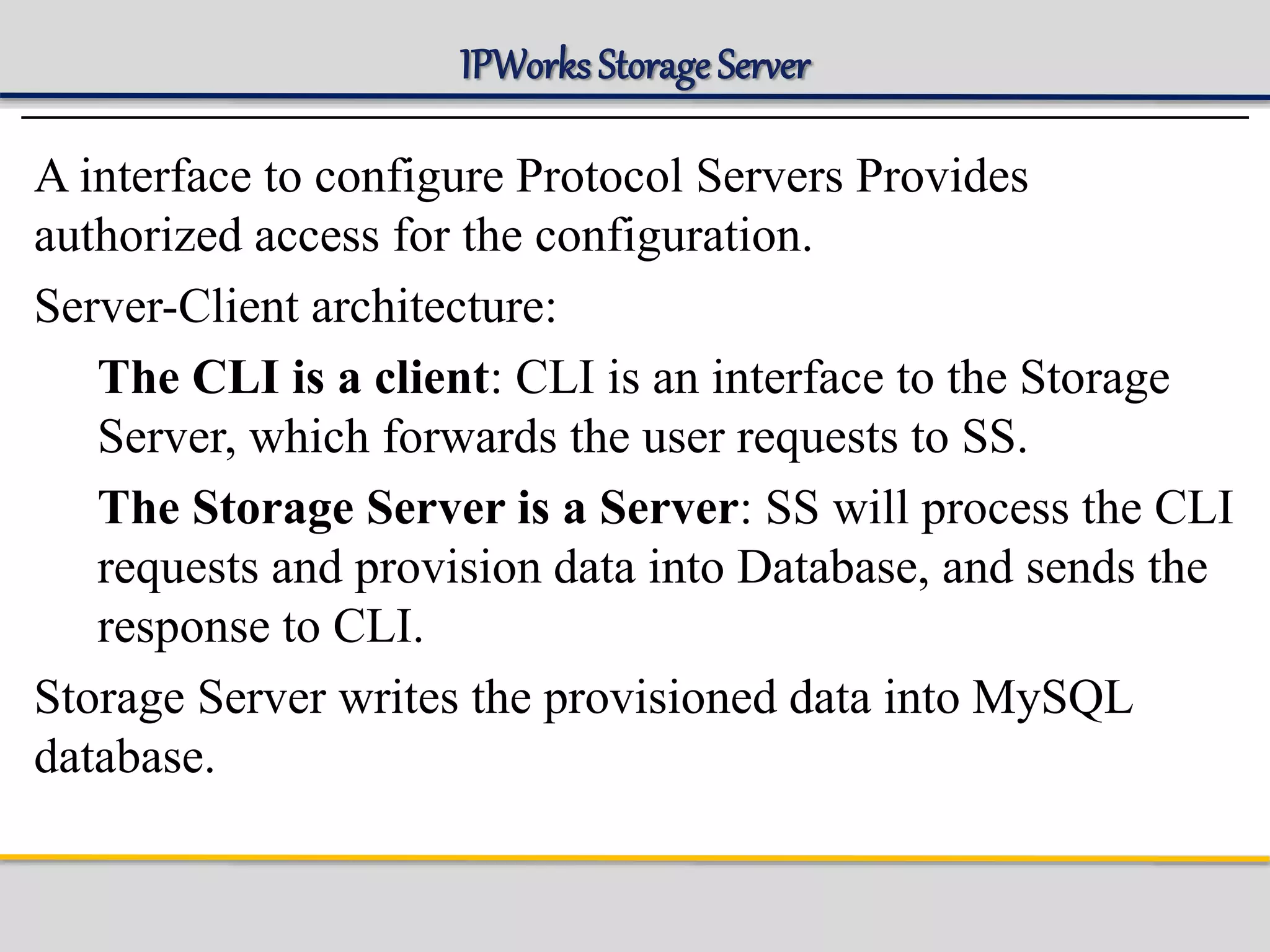 IPWorks Storage Server
A interface to configure Protocol Servers Provides
authorized access for the configuration.
Server-Client architecture:
The CLI is a client: CLI is an interface to the Storage
Server, which forwards the user requests to SS.
The Storage Server is a Server: SS will process the CLI
requests and provision data into Database, and sends the
response to CLI.
Storage Server writes the provisioned data into MySQL
database.
 