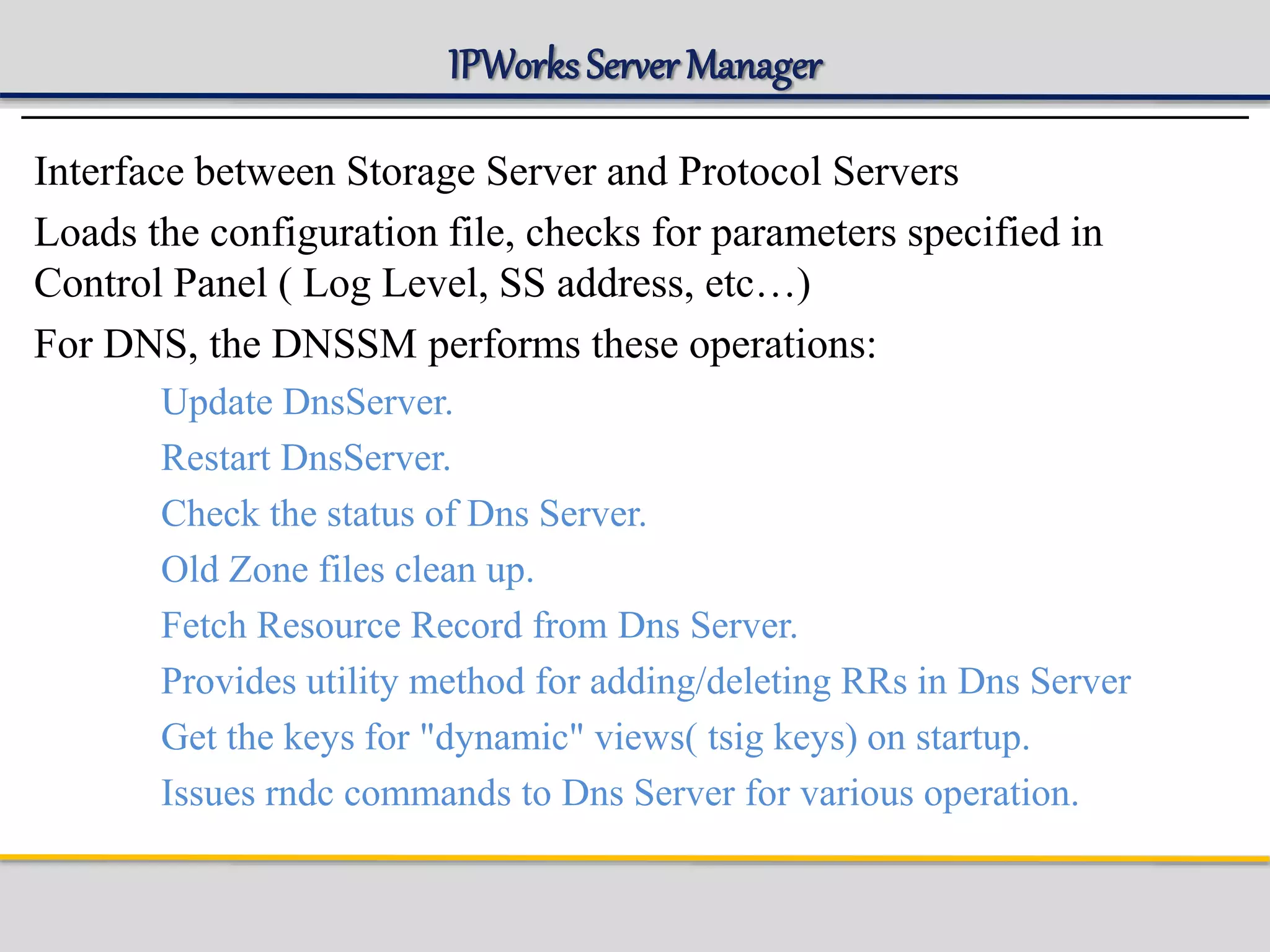 IPWorks Server Manager
Interface between Storage Server and Protocol Servers
Loads the configuration file, checks for parameters specified in
Control Panel ( Log Level, SS address, etc…)
For DNS, the DNSSM performs these operations:
Update DnsServer.
Restart DnsServer.
Check the status of Dns Server.
Old Zone files clean up.
Fetch Resource Record from Dns Server.
Provides utility method for adding/deleting RRs in Dns Server
Get the keys for "dynamic" views( tsig keys) on startup.
Issues rndc commands to Dns Server for various operation.
 