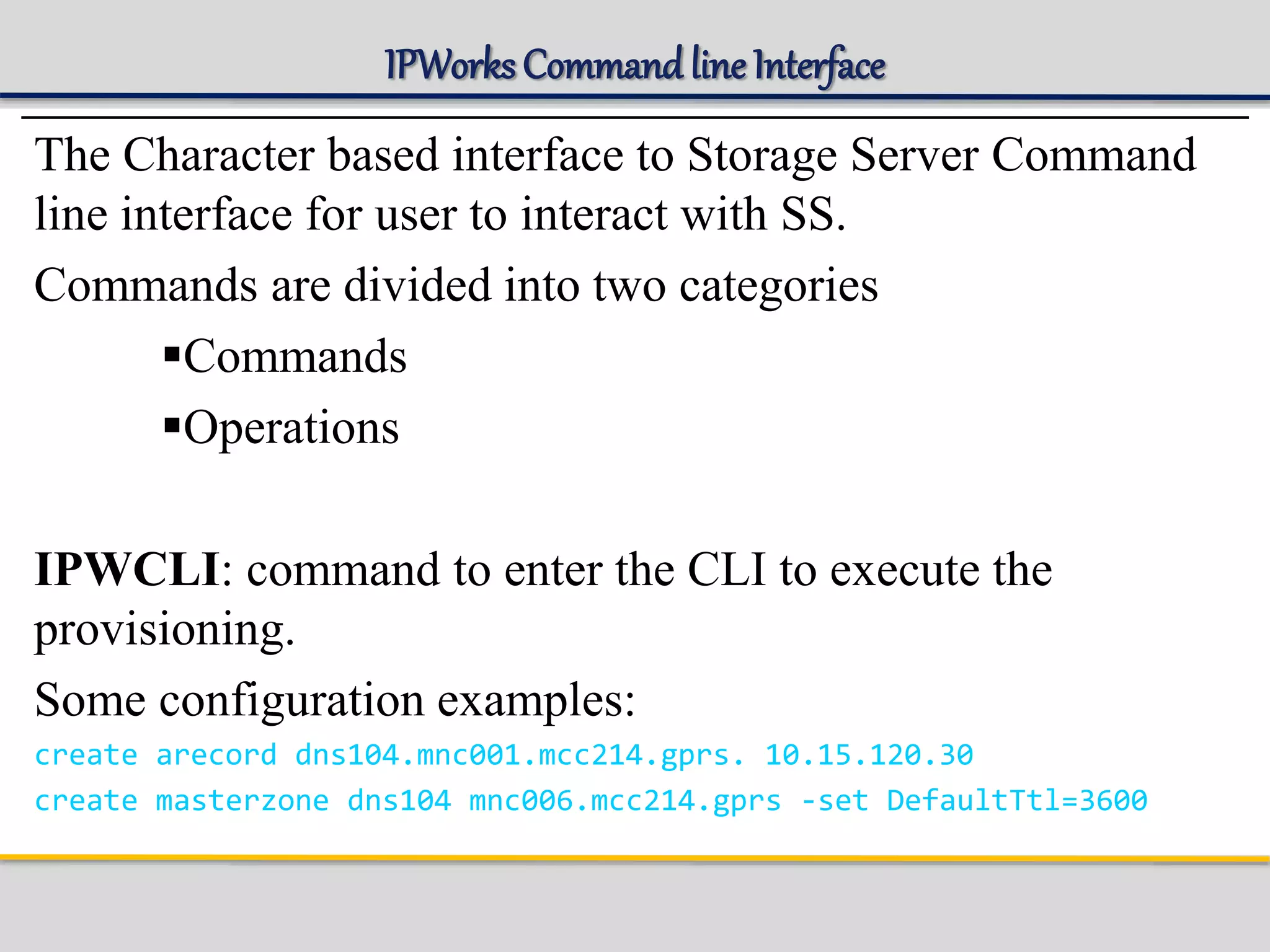 IPWorks Command line Interface
The Character based interface to Storage Server Command
line interface for user to interact with SS.
Commands are divided into two categories
Commands
Operations
IPWCLI: command to enter the CLI to execute the
provisioning.
Some configuration examples:
create arecord dns104.mnc001.mcc214.gprs. 10.15.120.30
create masterzone dns104 mnc006.mcc214.gprs -set DefaultTtl=3600
 