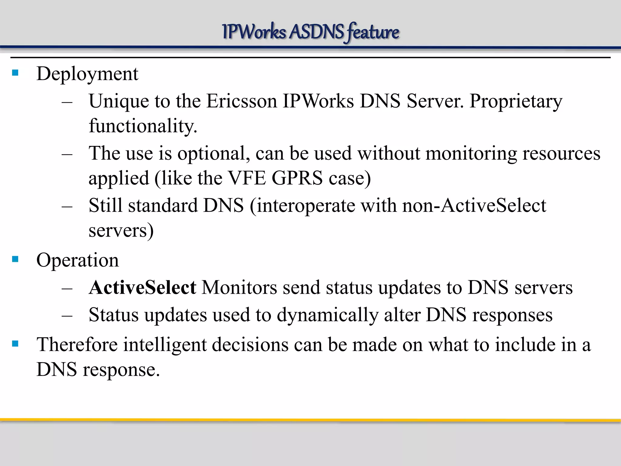 IPWorks ASDNSfeature
 Deployment
– Unique to the Ericsson IPWorks DNS Server. Proprietary
functionality.
– The use is optional, can be used without monitoring resources
applied (like the VFE GPRS case)
– Still standard DNS (interoperate with non-ActiveSelect
servers)
 Operation
– ActiveSelect Monitors send status updates to DNS servers
– Status updates used to dynamically alter DNS responses
 Therefore intelligent decisions can be made on what to include in a
DNS response.
 