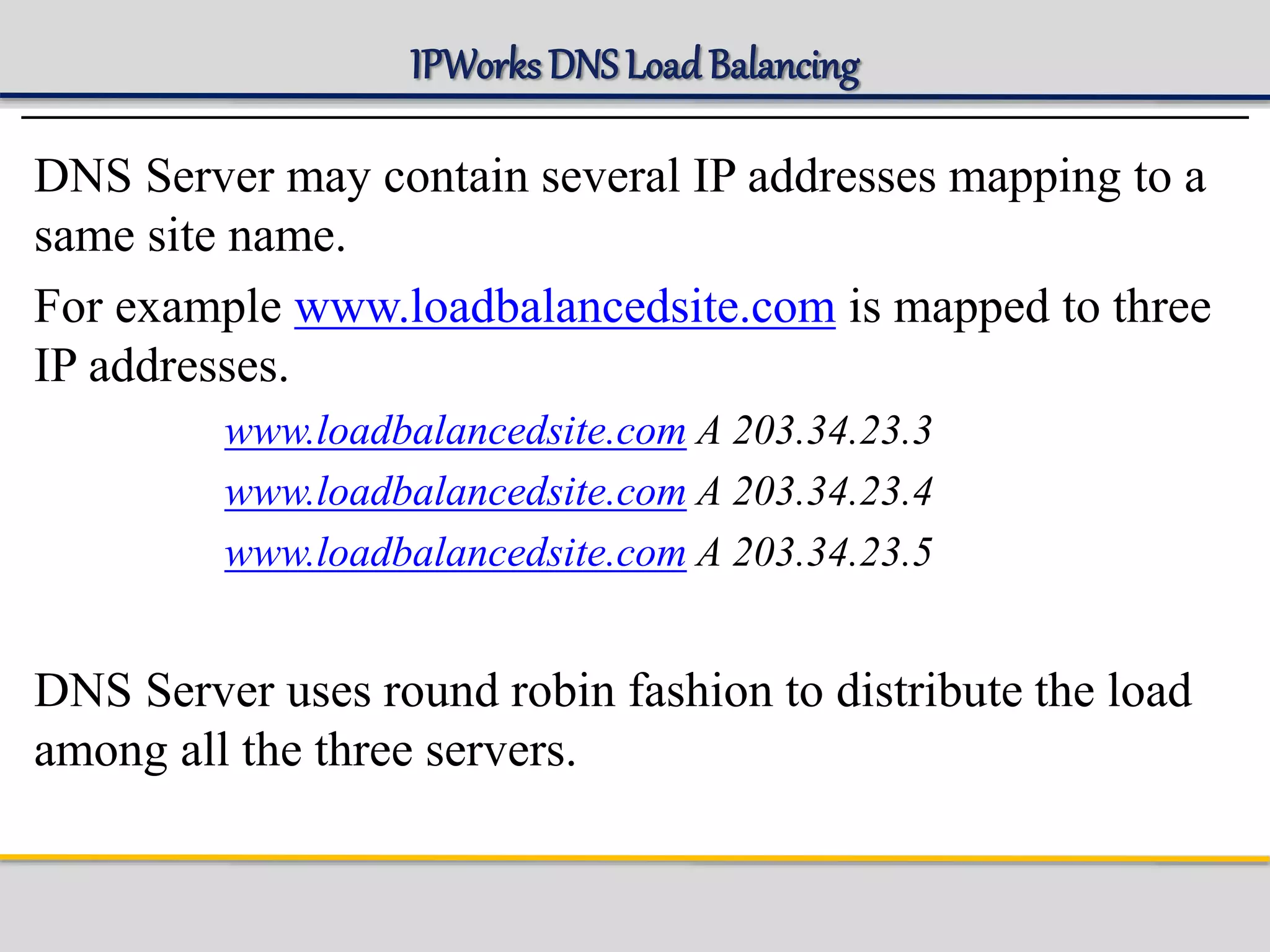 IPWorks DNS LoadBalancing
DNS Server may contain several IP addresses mapping to a
same site name.
For example www.loadbalancedsite.com is mapped to three
IP addresses.
www.loadbalancedsite.com A 203.34.23.3
www.loadbalancedsite.com A 203.34.23.4
www.loadbalancedsite.com A 203.34.23.5
DNS Server uses round robin fashion to distribute the load
among all the three servers.
 
