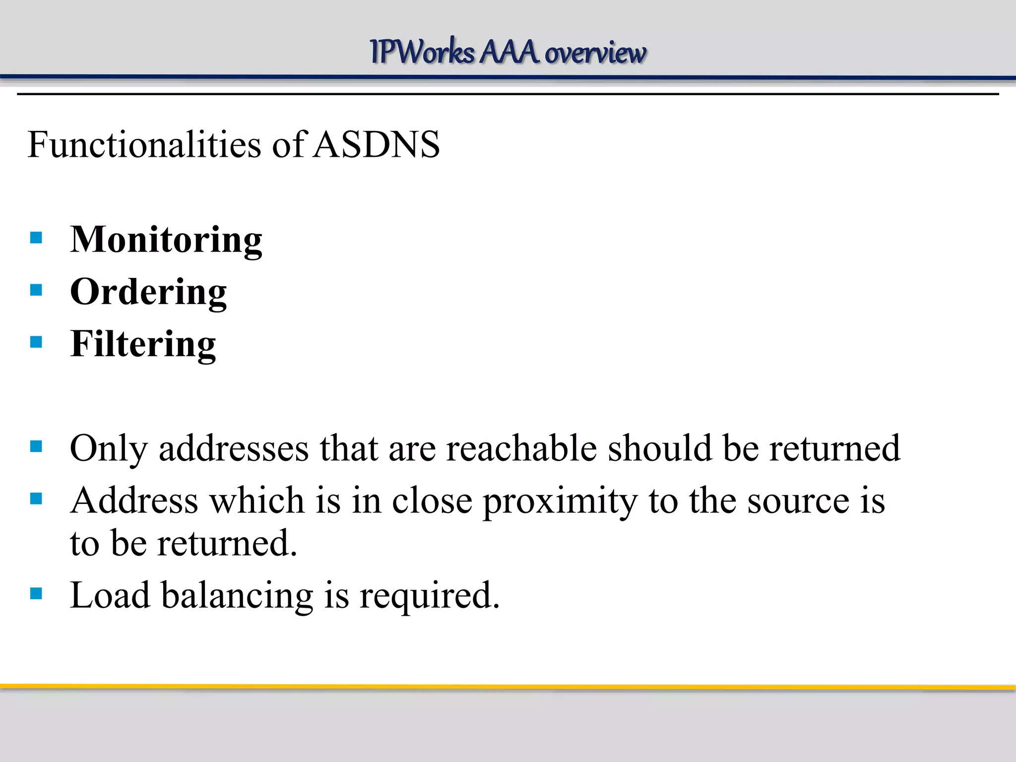 IPWorks AAA overview
Functionalities of ASDNS
 Monitoring
 Ordering
 Filtering
 Only addresses that are reachable should be returned
 Address which is in close proximity to the source is
to be returned.
 Load balancing is required.
 