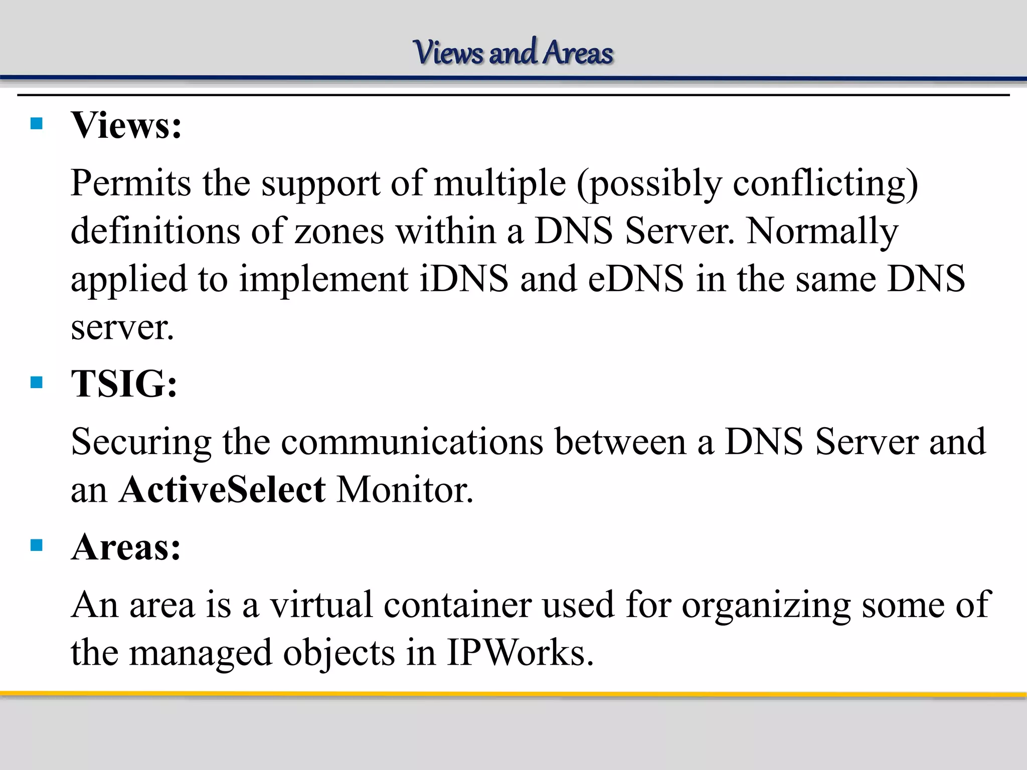 Views and Areas
 Views:
Permits the support of multiple (possibly conflicting)
definitions of zones within a DNS Server. Normally
applied to implement iDNS and eDNS in the same DNS
server.
 TSIG:
Securing the communications between a DNS Server and
an ActiveSelect Monitor.
 Areas:
An area is a virtual container used for organizing some of
the managed objects in IPWorks.
 