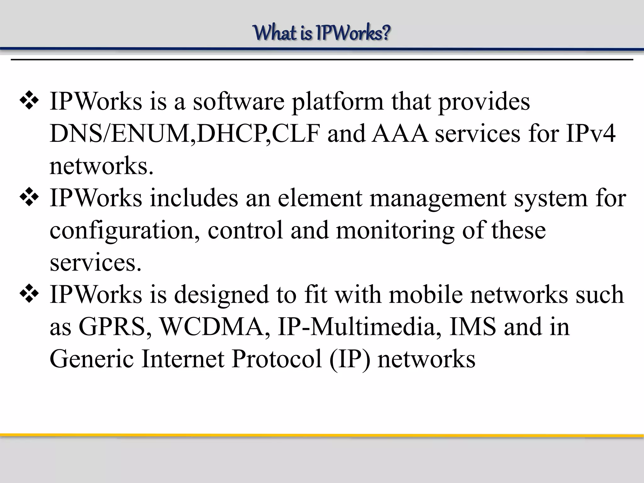 What is IPWorks?
 IPWorks is a software platform that provides
DNS/ENUM,DHCP,CLF and AAA services for IPv4
networks.
 IPWorks includes an element management system for
configuration, control and monitoring of these
services.
 IPWorks is designed to fit with mobile networks such
as GPRS, WCDMA, IP-Multimedia, IMS and in
Generic Internet Protocol (IP) networks
 