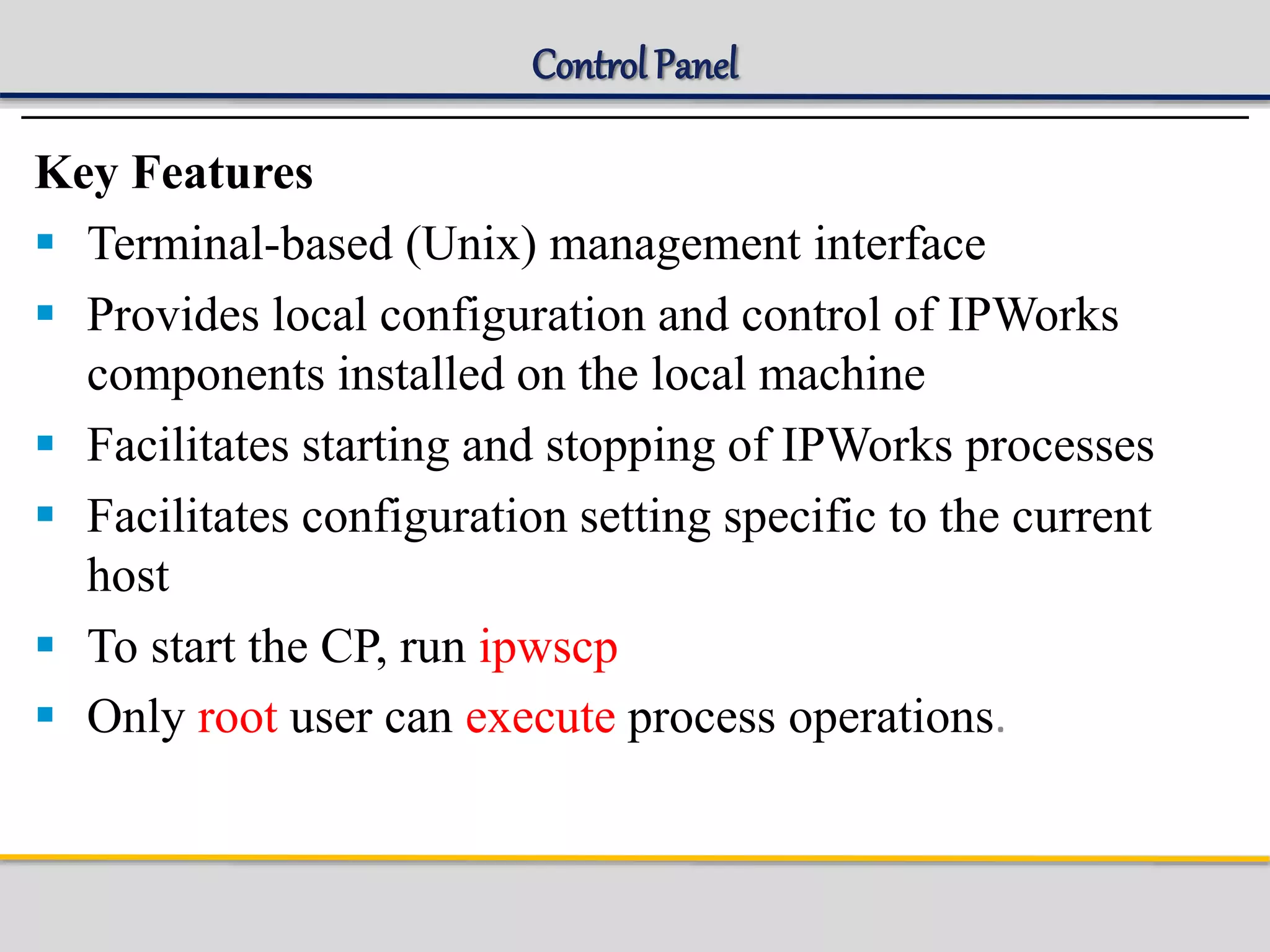 Control Panel
Key Features
 Terminal-based (Unix) management interface
 Provides local configuration and control of IPWorks
components installed on the local machine
 Facilitates starting and stopping of IPWorks processes
 Facilitates configuration setting specific to the current
host
 To start the CP, run ipwscp
 Only root user can execute process operations.
 