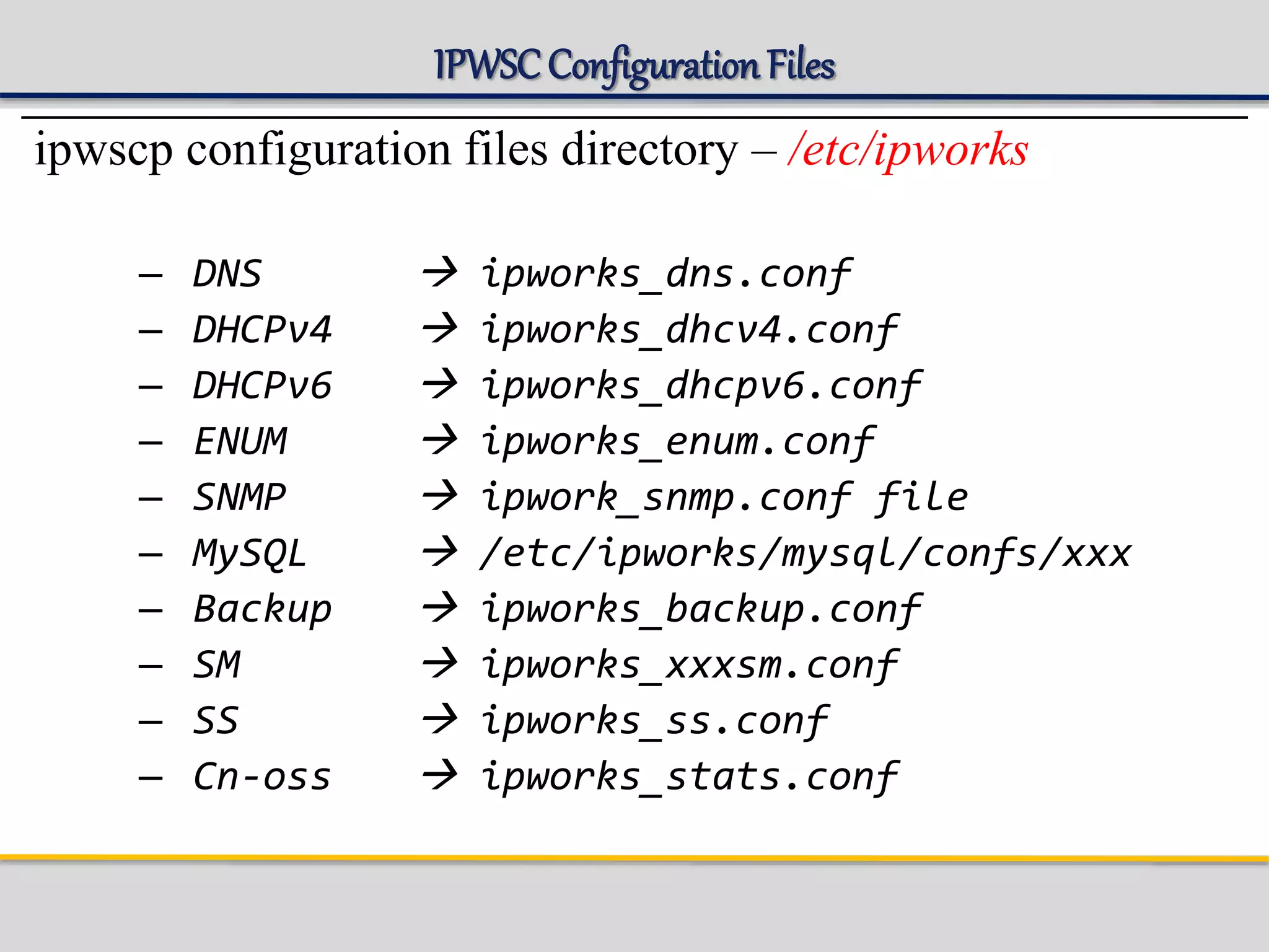 IPWSCConfigurationFiles
ipwscp configuration files directory – /etc/ipworks
– DNS  ipworks_dns.conf
– DHCPv4  ipworks_dhcv4.conf
– DHCPv6  ipworks_dhcpv6.conf
– ENUM  ipworks_enum.conf
– SNMP  ipwork_snmp.conf file
– MySQL  /etc/ipworks/mysql/confs/xxx
– Backup  ipworks_backup.conf
– SM  ipworks_xxxsm.conf
– SS  ipworks_ss.conf
– Cn-oss  ipworks_stats.conf
 