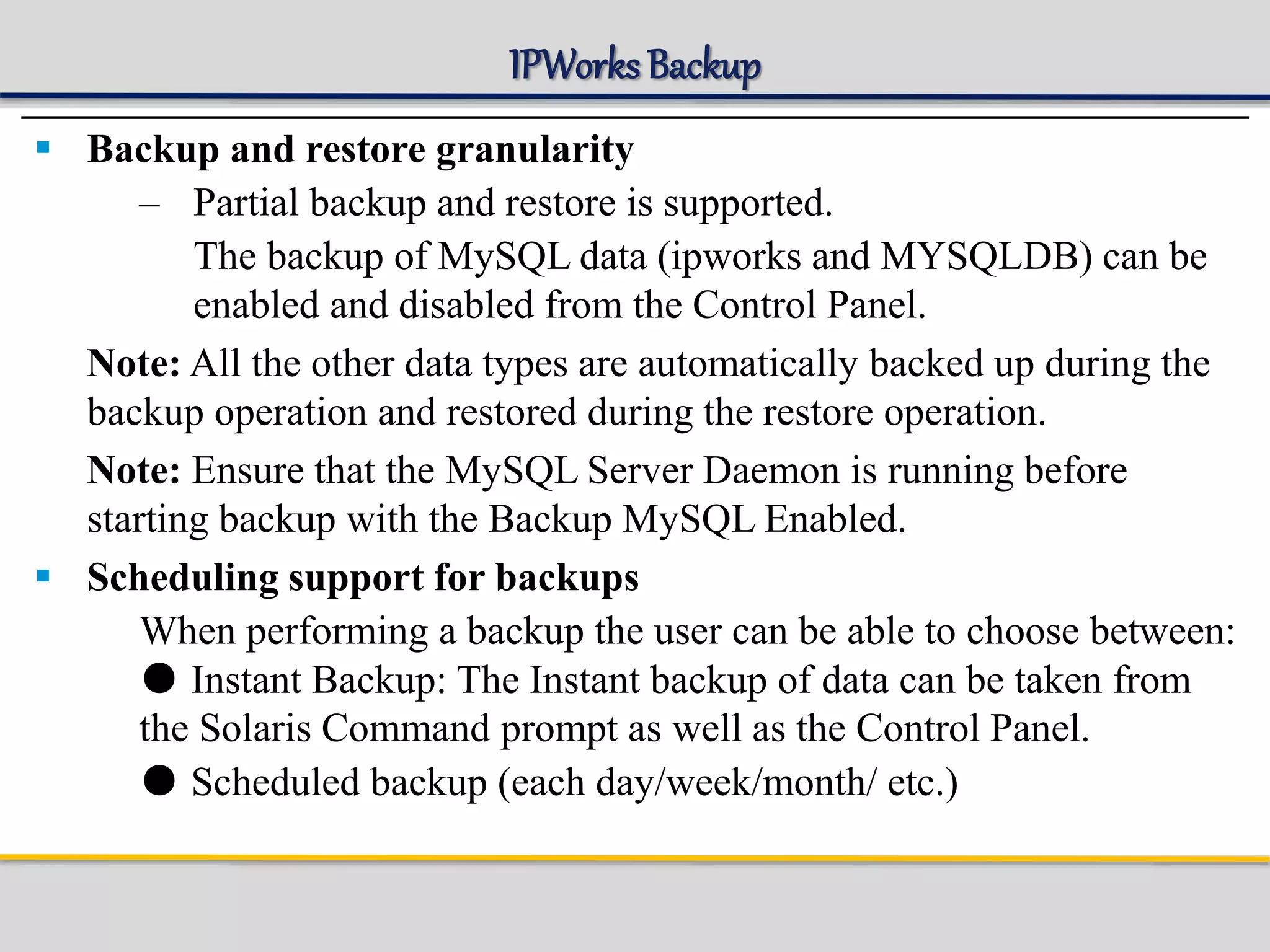 IPWorks Backup
 Backup and restore granularity
– Partial backup and restore is supported.
The backup of MySQL data (ipworks and MYSQLDB) can be
enabled and disabled from the Control Panel.
Note: All the other data types are automatically backed up during the
backup operation and restored during the restore operation.
Note: Ensure that the MySQL Server Daemon is running before
starting backup with the Backup MySQL Enabled.
 Scheduling support for backups
When performing a backup the user can be able to choose between:
● Instant Backup: The Instant backup of data can be taken from
the Solaris Command prompt as well as the Control Panel.
● Scheduled backup (each day/week/month/ etc.)
 