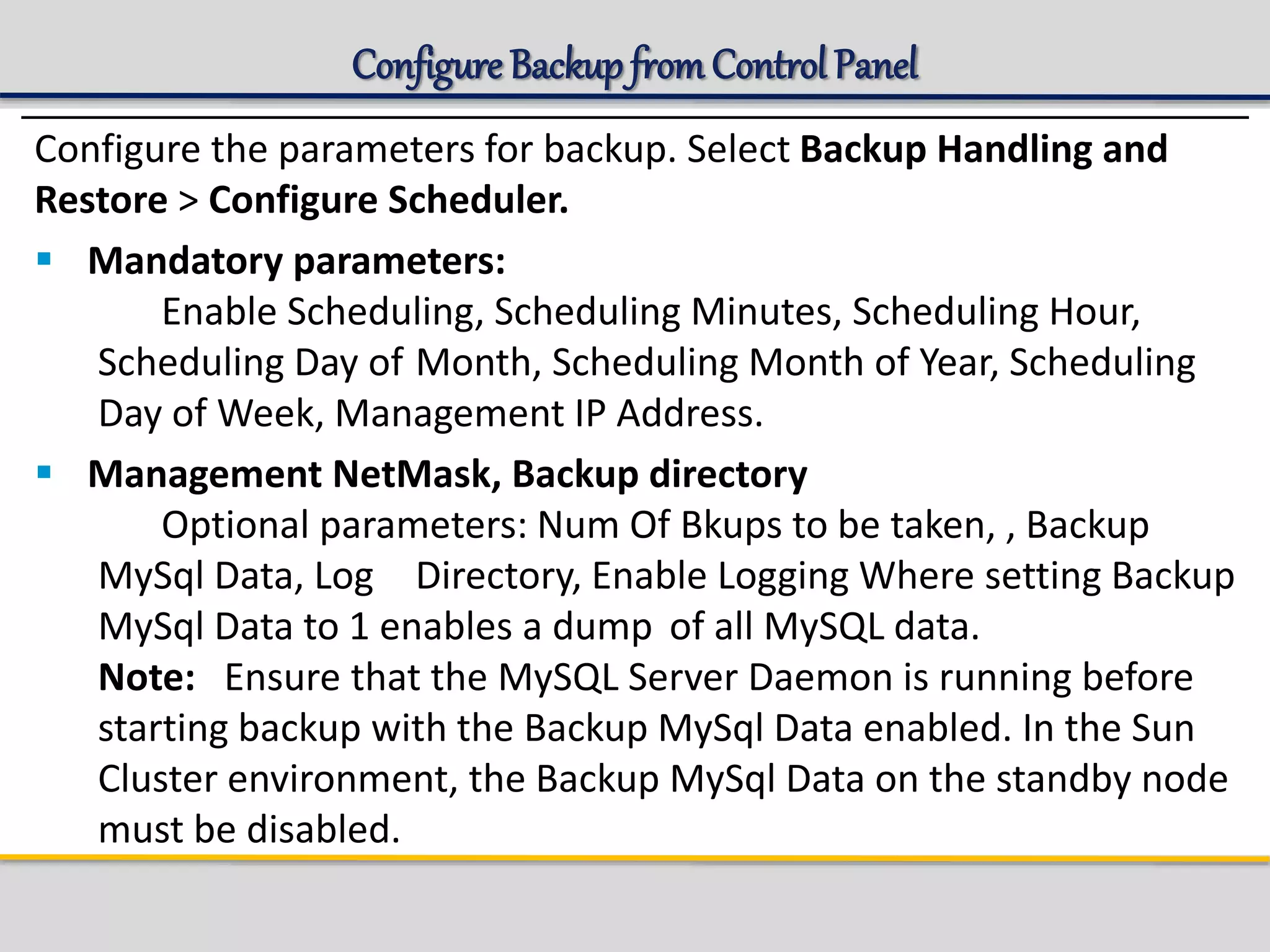 Configure Backup fromControl Panel
Configure the parameters for backup. Select Backup Handling and
Restore > Configure Scheduler.
 Mandatory parameters:
Enable Scheduling, Scheduling Minutes, Scheduling Hour,
Scheduling Day of Month, Scheduling Month of Year, Scheduling
Day of Week, Management IP Address.
 Management NetMask, Backup directory
Optional parameters: Num Of Bkups to be taken, , Backup
MySql Data, Log Directory, Enable Logging Where setting Backup
MySql Data to 1 enables a dump of all MySQL data.
Note: Ensure that the MySQL Server Daemon is running before
starting backup with the Backup MySql Data enabled. In the Sun
Cluster environment, the Backup MySql Data on the standby node
must be disabled.
 