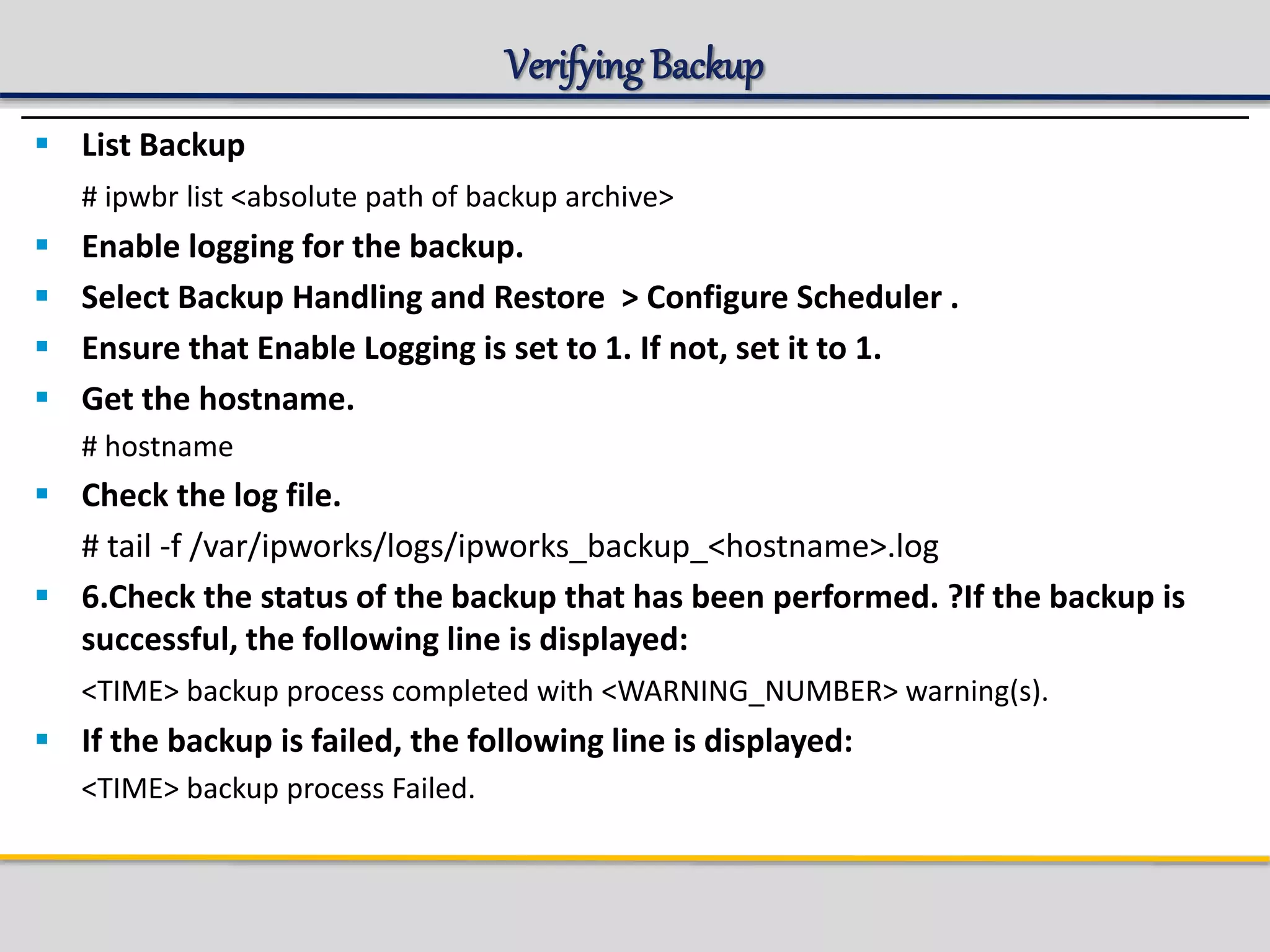 Verifying Backup
 List Backup
# ipwbr list <absolute path of backup archive>
 Enable logging for the backup.
 Select Backup Handling and Restore > Configure Scheduler .
 Ensure that Enable Logging is set to 1. If not, set it to 1.
 Get the hostname.
# hostname
 Check the log file.
# tail -f /var/ipworks/logs/ipworks_backup_<hostname>.log
 6.Check the status of the backup that has been performed. ?If the backup is
successful, the following line is displayed:
<TIME> backup process completed with <WARNING_NUMBER> warning(s).
 If the backup is failed, the following line is displayed:
<TIME> backup process Failed.
 