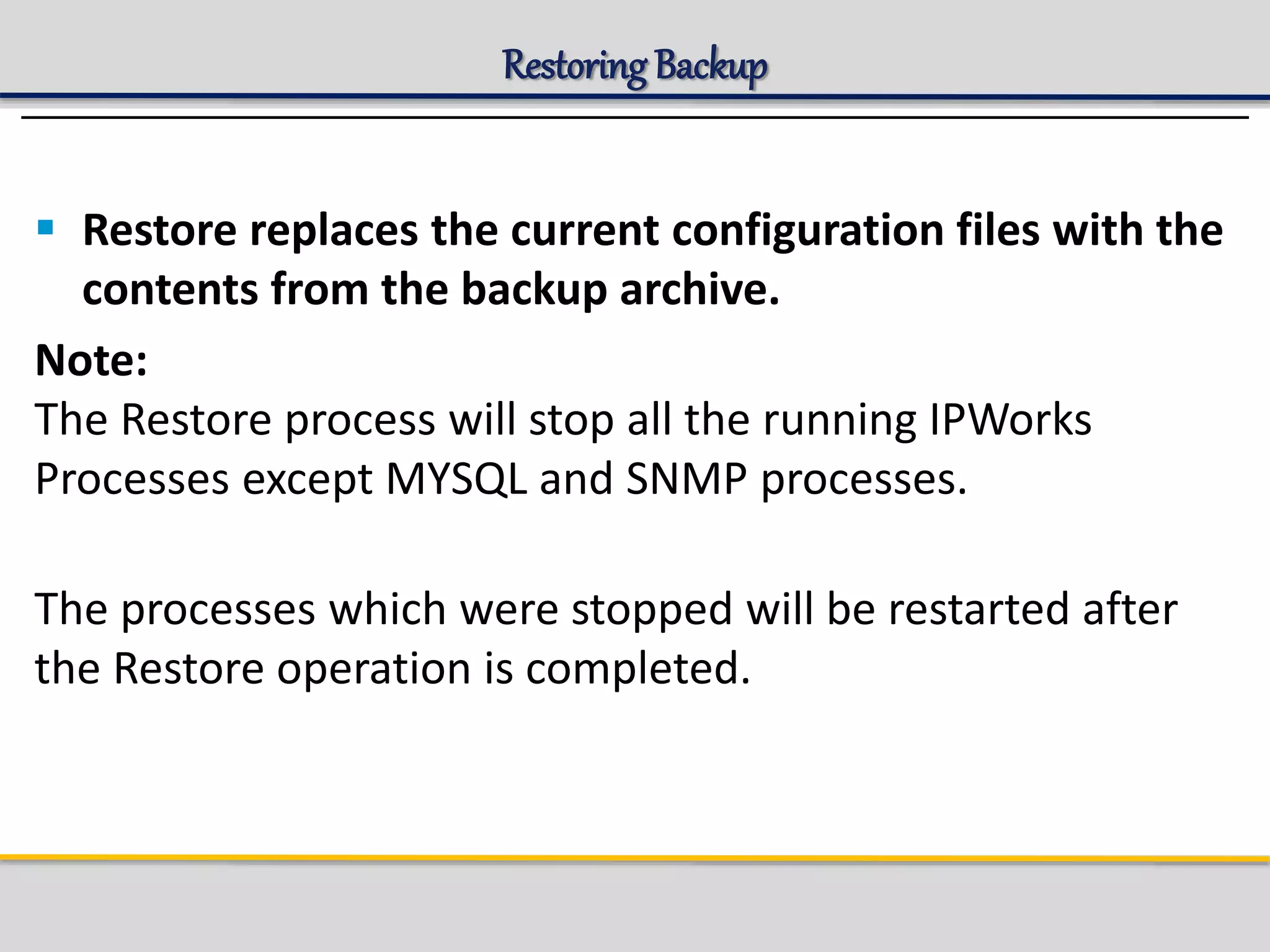 Restoring Backup
 Restore replaces the current configuration files with the
contents from the backup archive.
Note:
The Restore process will stop all the running IPWorks
Processes except MYSQL and SNMP processes.
The processes which were stopped will be restarted after
the Restore operation is completed.
 