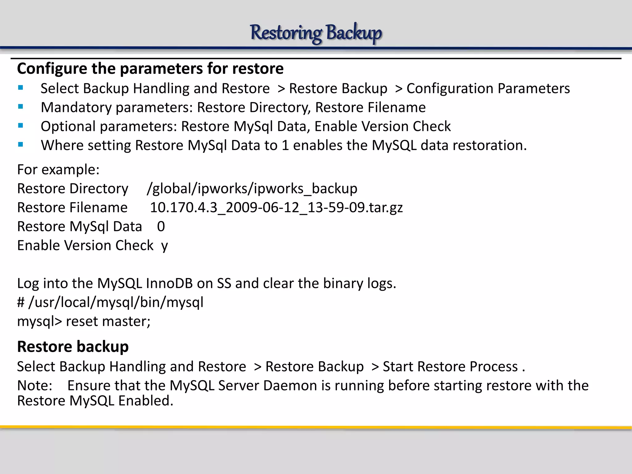 Restoring Backup
Configure the parameters for restore
 Select Backup Handling and Restore > Restore Backup > Configuration Parameters
 Mandatory parameters: Restore Directory, Restore Filename
 Optional parameters: Restore MySql Data, Enable Version Check
 Where setting Restore MySql Data to 1 enables the MySQL data restoration.
For example:
Restore Directory /global/ipworks/ipworks_backup
Restore Filename 10.170.4.3_2009-06-12_13-59-09.tar.gz
Restore MySql Data 0
Enable Version Check y
Log into the MySQL InnoDB on SS and clear the binary logs.
# /usr/local/mysql/bin/mysql
mysql> reset master;
Restore backup
Select Backup Handling and Restore > Restore Backup > Start Restore Process .
Note: Ensure that the MySQL Server Daemon is running before starting restore with the
Restore MySQL Enabled.
 