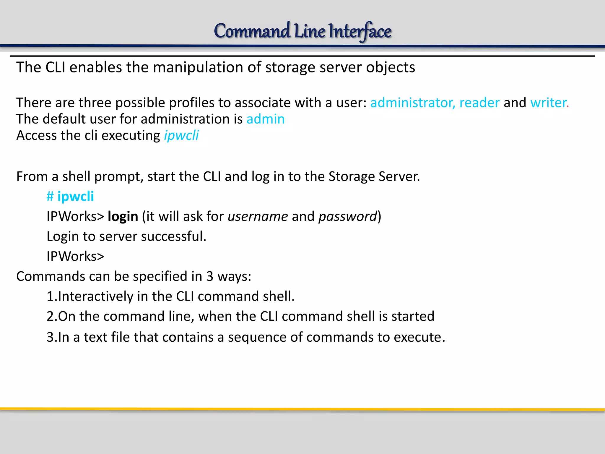 Command LineInterface
The CLI enables the manipulation of storage server objects
There are three possible profiles to associate with a user: administrator, reader and writer.
The default user for administration is admin
Access the cli executing ipwcli
From a shell prompt, start the CLI and log in to the Storage Server.
# ipwcli
IPWorks> login (it will ask for username and password)
Login to server successful.
IPWorks>
Commands can be specified in 3 ways:
1.Interactively in the CLI command shell.
2.On the command line, when the CLI command shell is started
3.In a text file that contains a sequence of commands to execute.
 