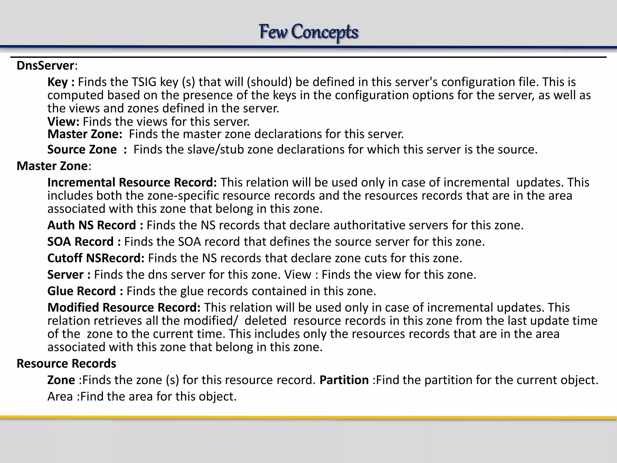 Few Concepts
DnsServer:
Key : Finds the TSIG key (s) that will (should) be defined in this server's configuration file. This is
computed based on the presence of the keys in the configuration options for the server, as well as
the views and zones defined in the server.
View: Finds the views for this server.
Master Zone: Finds the master zone declarations for this server.
Source Zone : Finds the slave/stub zone declarations for which this server is the source.
Master Zone:
Incremental Resource Record: This relation will be used only in case of incremental updates. This
includes both the zone-specific resource records and the resources records that are in the area
associated with this zone that belong in this zone.
Auth NS Record : Finds the NS records that declare authoritative servers for this zone.
SOA Record : Finds the SOA record that defines the source server for this zone.
Cutoff NSRecord: Finds the NS records that declare zone cuts for this zone.
Server : Finds the dns server for this zone. View : Finds the view for this zone.
Glue Record : Finds the glue records contained in this zone.
Modified Resource Record: This relation will be used only in case of incremental updates. This
relation retrieves all the modified/ deleted resource records in this zone from the last update time
of the zone to the current time. This includes only the resources records that are in the area
associated with this zone that belong in this zone.
Resource Records
Zone :Finds the zone (s) for this resource record. Partition :Find the partition for the current object.
Area :Find the area for this object.
 