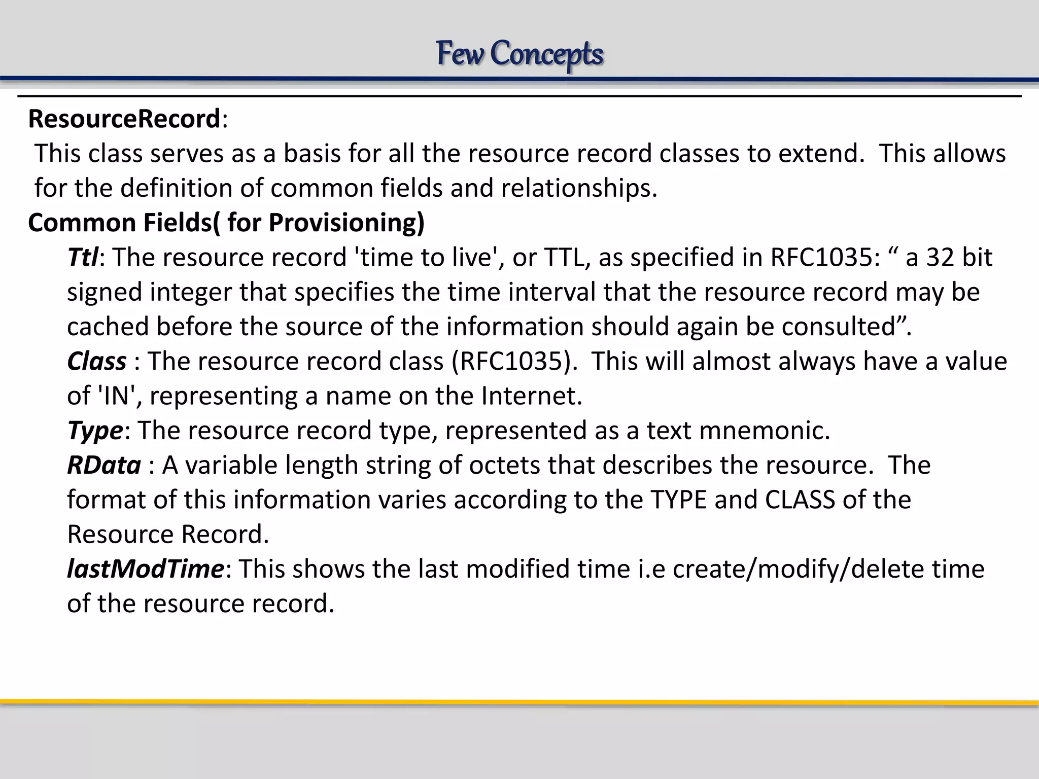 Few Concepts
ResourceRecord:
This class serves as a basis for all the resource record classes to extend. This allows
for the definition of common fields and relationships.
Common Fields( for Provisioning)
Ttl: The resource record 'time to live', or TTL, as specified in RFC1035: “ a 32 bit
signed integer that specifies the time interval that the resource record may be
cached before the source of the information should again be consulted”.
Class : The resource record class (RFC1035). This will almost always have a value
of 'IN', representing a name on the Internet.
Type: The resource record type, represented as a text mnemonic.
RData : A variable length string of octets that describes the resource. The
format of this information varies according to the TYPE and CLASS of the
Resource Record.
lastModTime: This shows the last modified time i.e create/modify/delete time
of the resource record.
 