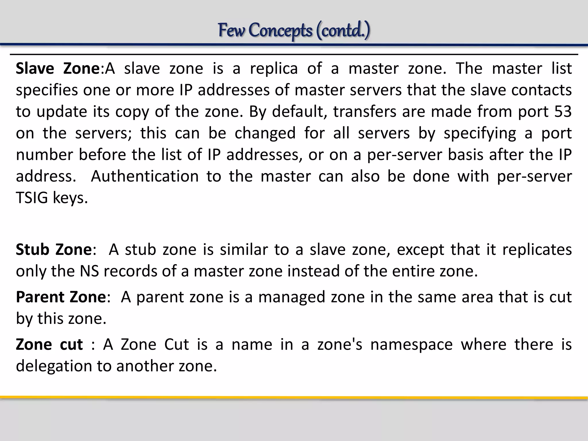 Few Concepts(contd.)
Slave Zone:A slave zone is a replica of a master zone. The master list
specifies one or more IP addresses of master servers that the slave contacts
to update its copy of the zone. By default, transfers are made from port 53
on the servers; this can be changed for all servers by specifying a port
number before the list of IP addresses, or on a per-server basis after the IP
address. Authentication to the master can also be done with per-server
TSIG keys.
Stub Zone: A stub zone is similar to a slave zone, except that it replicates
only the NS records of a master zone instead of the entire zone.
Parent Zone: A parent zone is a managed zone in the same area that is cut
by this zone.
Zone cut : A Zone Cut is a name in a zone's namespace where there is
delegation to another zone.
 
