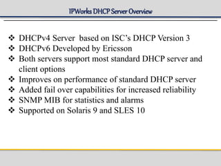 IPWorks DHCP Server Overview
 DHCPv4 Server based on ISC’s DHCP Version 3
 DHCPv6 Developed by Ericsson
 Both servers support most standard DHCP server and
client options
 Improves on performance of standard DHCP server
 Added fail over capabilities for increased reliability
 SNMP MIB for statistics and alarms
 Supported on Solaris 9 and SLES 10
 
