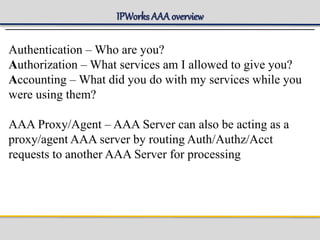 IPWorks AAA overview
Authentication – Who are you?
Authorization – What services am I allowed to give you?
Accounting – What did you do with my services while you
were using them?
AAA Proxy/Agent – AAA Server can also be acting as a
proxy/agent AAA server by routing Auth/Authz/Acct
requests to another AAA Server for processing
 