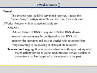 IPWorks Features (I)
Named :
This process runs the DNS server and resolver. It reads the
“named.conf” configuration file and the zone files with start.
IPWorks features with-in named available are:
ASDNS :
Add on feature of DNS. Using ActiveSelect DNS, domain
names (resources) may be configured so that DNS will
monitor the resources and answer queries with responses that
vary according to the loading or status of the resources.
Transaction Logging: It is to provide a historical (long-term) log of all
major activity for the IPWorks DNS protocol server. It exists to
determine what has happened to the network in the past.
 