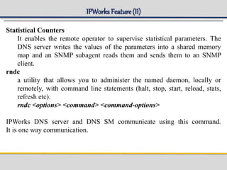 IPWorks Feature (II)
Statistical Counters
It enables the remote operator to supervise statistical parameters. The
DNS server writes the values of the parameters into a shared memory
map and an SNMP subagent reads them and sends them to an SNMP
client.
rndc
a utility that allows you to administer the named daemon, locally or
remotely, with command line statements (halt, stop, start, reload, stats,
refresh etc).
rndc <options> <command> <command-options>
IPWorks DNS server and DNS SM communicate using this command.
It is one way communication.
 