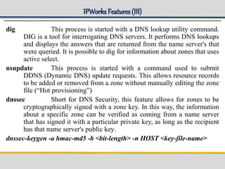 IPWorks Features (III)
dig This process is started with a DNS lookup utility command.
DIG is a tool for interrogating DNS servers. It performs DNS lookups
and displays the answers that are returned from the name server's that
were queried. It is possible to dig for information about zones that uses
active select.
nsupdate This process is started with a command used to submit
DDNS (Dynamic DNS) update requests. This allows resource records
to be added or removed from a zone without manually editing the zone
file (“Hot provisioning”)
dnssec Short for DNS Security, this feature allows for zones to be
cryptographically signed with a zone key. In this way, the information
about a specific zone can be verified as coming from a name server
that has signed it with a particular private key, as long as the recipient
has that name server's public key.
dnssec-keygen -a hmac-md5 -b <bit-length> -n HOST <key-file-name>
 