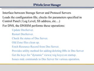 IPWorks Server Manager
Interface between Storage Server and Protocol Servers
Loads the configuration file, checks for parameters specified in
Control Panel ( Log Level, SS address, etc…)
For DNS, the DNSSM performs these operations:
Update DnsServer.
Restart DnsServer.
Check the status of Dns Server.
Old Zone files clean up.
Fetch Resource Record from Dns Server.
Provides utility method for adding/deleting RRs in Dns Server
Get the keys for "dynamic" views( tsig keys) on startup.
Issues rndc commands to Dns Server for various operation.
 