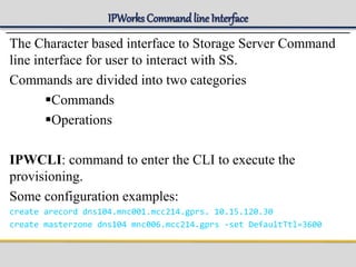 IPWorks Command line Interface
The Character based interface to Storage Server Command
line interface for user to interact with SS.
Commands are divided into two categories
Commands
Operations
IPWCLI: command to enter the CLI to execute the
provisioning.
Some configuration examples:
create arecord dns104.mnc001.mcc214.gprs. 10.15.120.30
create masterzone dns104 mnc006.mcc214.gprs -set DefaultTtl=3600
 