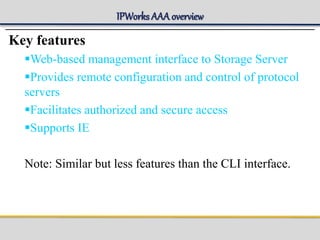 IPWorks AAA overview
Key features
Web-based management interface to Storage Server
Provides remote configuration and control of protocol
servers
Facilitates authorized and secure access
Supports IE
Note: Similar but less features than the CLI interface.
 