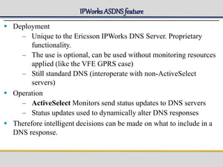 IPWorks ASDNSfeature
 Deployment
– Unique to the Ericsson IPWorks DNS Server. Proprietary
functionality.
– The use is optional, can be used without monitoring resources
applied (like the VFE GPRS case)
– Still standard DNS (interoperate with non-ActiveSelect
servers)
 Operation
– ActiveSelect Monitors send status updates to DNS servers
– Status updates used to dynamically alter DNS responses
 Therefore intelligent decisions can be made on what to include in a
DNS response.
 