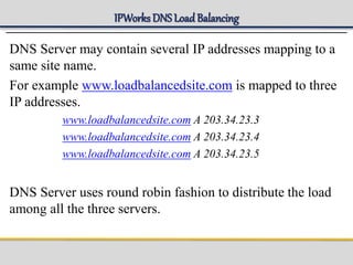 IPWorks DNS LoadBalancing
DNS Server may contain several IP addresses mapping to a
same site name.
For example www.loadbalancedsite.com is mapped to three
IP addresses.
www.loadbalancedsite.com A 203.34.23.3
www.loadbalancedsite.com A 203.34.23.4
www.loadbalancedsite.com A 203.34.23.5
DNS Server uses round robin fashion to distribute the load
among all the three servers.
 