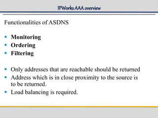 IPWorks AAA overview
Functionalities of ASDNS
 Monitoring
 Ordering
 Filtering
 Only addresses that are reachable should be returned
 Address which is in close proximity to the source is
to be returned.
 Load balancing is required.
 