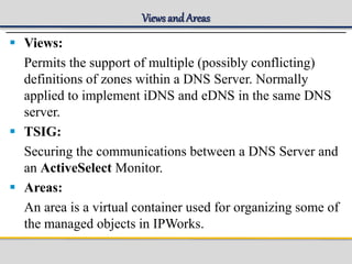 Views and Areas
 Views:
Permits the support of multiple (possibly conflicting)
definitions of zones within a DNS Server. Normally
applied to implement iDNS and eDNS in the same DNS
server.
 TSIG:
Securing the communications between a DNS Server and
an ActiveSelect Monitor.
 Areas:
An area is a virtual container used for organizing some of
the managed objects in IPWorks.
 
