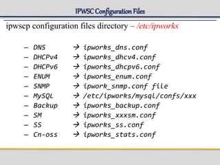 IPWSCConfigurationFiles
ipwscp configuration files directory – /etc/ipworks
– DNS  ipworks_dns.conf
– DHCPv4  ipworks_dhcv4.conf
– DHCPv6  ipworks_dhcpv6.conf
– ENUM  ipworks_enum.conf
– SNMP  ipwork_snmp.conf file
– MySQL  /etc/ipworks/mysql/confs/xxx
– Backup  ipworks_backup.conf
– SM  ipworks_xxxsm.conf
– SS  ipworks_ss.conf
– Cn-oss  ipworks_stats.conf
 