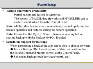 IPWorks Backup
 Backup and restore granularity
– Partial backup and restore is supported.
The backup of MySQL data (ipworks and MYSQLDB) can be
enabled and disabled from the Control Panel.
Note: All the other data types are automatically backed up during the
backup operation and restored during the restore operation.
Note: Ensure that the MySQL Server Daemon is running before
starting backup with the Backup MySQL Enabled.
 Scheduling support for backups
When performing a backup the user can be able to choose between:
● Instant Backup: The Instant backup of data can be taken from
the Solaris Command prompt as well as the Control Panel.
● Scheduled backup (each day/week/month/ etc.)
 