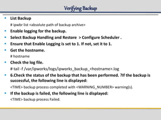 Verifying Backup
 List Backup
# ipwbr list <absolute path of backup archive>
 Enable logging for the backup.
 Select Backup Handling and Restore > Configure Scheduler .
 Ensure that Enable Logging is set to 1. If not, set it to 1.
 Get the hostname.
# hostname
 Check the log file.
# tail -f /var/ipworks/logs/ipworks_backup_<hostname>.log
 6.Check the status of the backup that has been performed. ?If the backup is
successful, the following line is displayed:
<TIME> backup process completed with <WARNING_NUMBER> warning(s).
 If the backup is failed, the following line is displayed:
<TIME> backup process Failed.
 