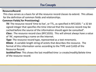 Few Concepts
ResourceRecord:
This class serves as a basis for all the resource record classes to extend. This allows
for the definition of common fields and relationships.
Common Fields( for Provisioning)
Ttl: The resource record 'time to live', or TTL, as specified in RFC1035: “ a 32 bit
signed integer that specifies the time interval that the resource record may be
cached before the source of the information should again be consulted”.
Class : The resource record class (RFC1035). This will almost always have a value
of 'IN', representing a name on the Internet.
Type: The resource record type, represented as a text mnemonic.
RData : A variable length string of octets that describes the resource. The
format of this information varies according to the TYPE and CLASS of the
Resource Record.
lastModTime: This shows the last modified time i.e create/modify/delete time
of the resource record.
 