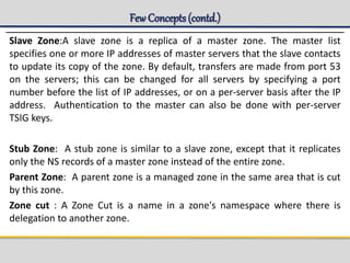 Few Concepts(contd.)
Slave Zone:A slave zone is a replica of a master zone. The master list
specifies one or more IP addresses of master servers that the slave contacts
to update its copy of the zone. By default, transfers are made from port 53
on the servers; this can be changed for all servers by specifying a port
number before the list of IP addresses, or on a per-server basis after the IP
address. Authentication to the master can also be done with per-server
TSIG keys.
Stub Zone: A stub zone is similar to a slave zone, except that it replicates
only the NS records of a master zone instead of the entire zone.
Parent Zone: A parent zone is a managed zone in the same area that is cut
by this zone.
Zone cut : A Zone Cut is a name in a zone's namespace where there is
delegation to another zone.
 