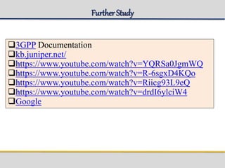 FurtherStudy
3GPP Documentation
kb.juniper.net/
https://www.youtube.com/watch?v=YQRSa0JgmWQ
https://www.youtube.com/watch?v=R-6sgxD4KQo
https://www.youtube.com/watch?v=Riicg93L9eQ
https://www.youtube.com/watch?v=drdI6ylciW4
Google
 