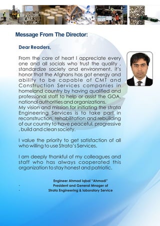 Message From The Director:
Engineer Ahmad Iqbal “Ahmadi”
President and General Mnager of
Strata Engineering & laboratory Service
Dear Readers,
From the core of heart I appreciate every
one and all socials who trust the quality ,
standardize society and environment. it’s
honor that the Afghans has got energy and
ability to be capable of CMT and
Construction Services companies in
homeland country by having qualied and
professional staff to help or assist the GOA,
national authorities and organizations.
My vision and mission for initiating the strata
Engineering Services is to take part in
reconstruction, rehabilitation and rebuilding
of our country to have peaceful, progressive
, build and clean society.
I value the priority to get satisfaction of all
who willing to use Strata’s Services.
I am deeply thankful of my colleagues and
staff who has always cooperated this
organization to stay honest and patriotic.
.
.
 
