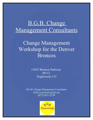 B.G.B. Change
Management Consultants

  Change Management
 Workshop for the Denver
        Broncos

        13655 Broncos Parkway
                80112
            Englewood, CO



    B.G.B. Change Management Consultants
          BGB-consultants@bgb.org
              (672) 831-2239
 