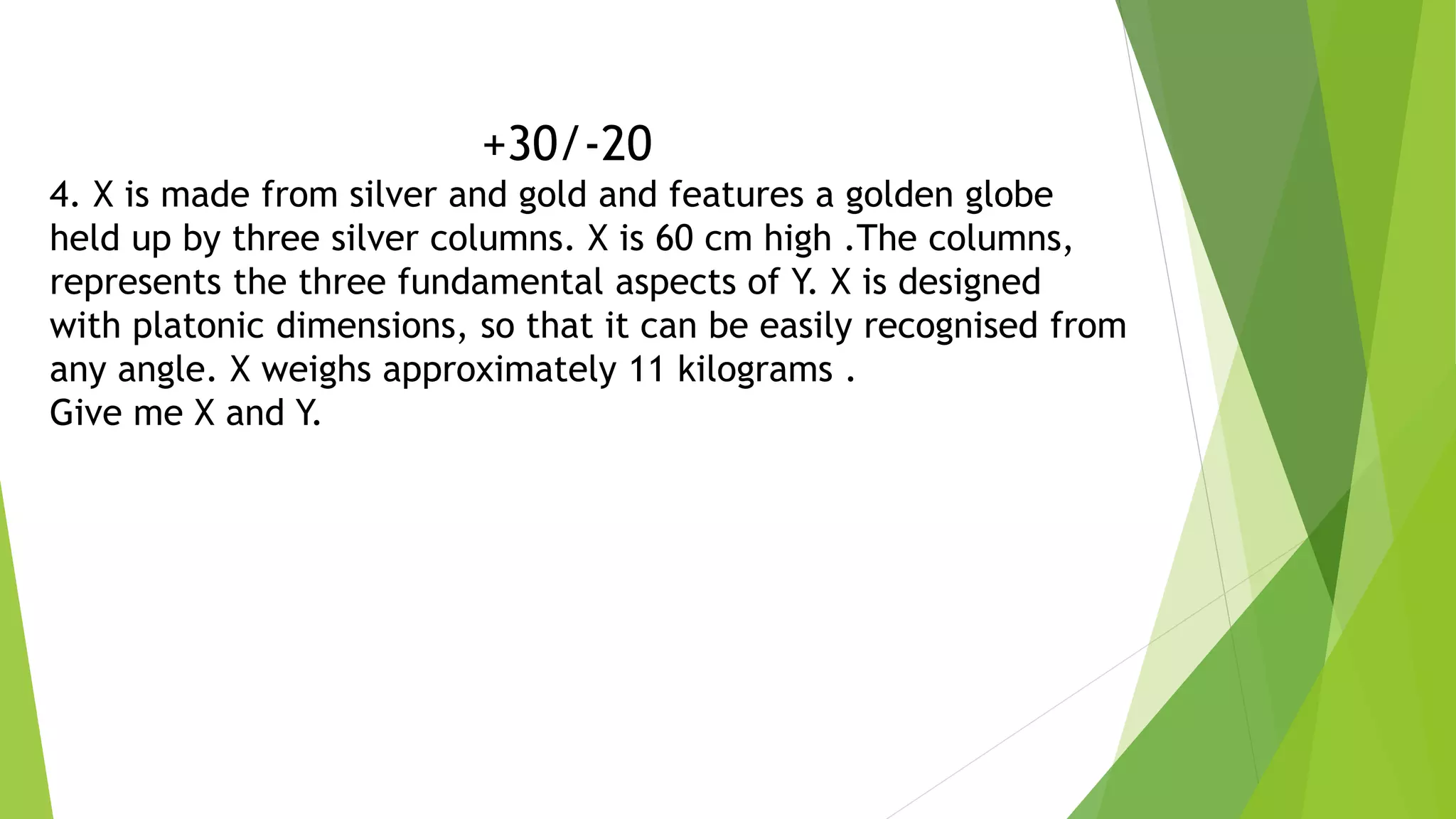 +30/-20
4. X is made from silver and gold and features a golden globe
held up by three silver columns. X is 60 cm high .The columns,
represents the three fundamental aspects of Y. X is designed
with platonic dimensions, so that it can be easily recognised from
any angle. X weighs approximately 11 kilograms .
Give me X and Y.
 