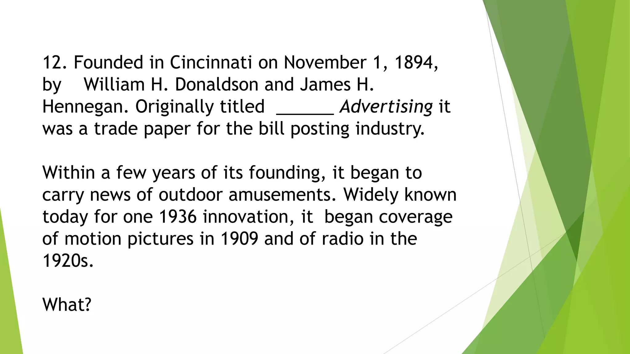12. Founded in Cincinnati on November 1, 1894,
by William H. Donaldson and James H.
Hennegan. Originally titled ______ Advertising it
was a trade paper for the bill posting industry.
Within a few years of its founding, it began to
carry news of outdoor amusements. Widely known
today for one 1936 innovation, it began coverage
of motion pictures in 1909 and of radio in the
1920s.
What?
 