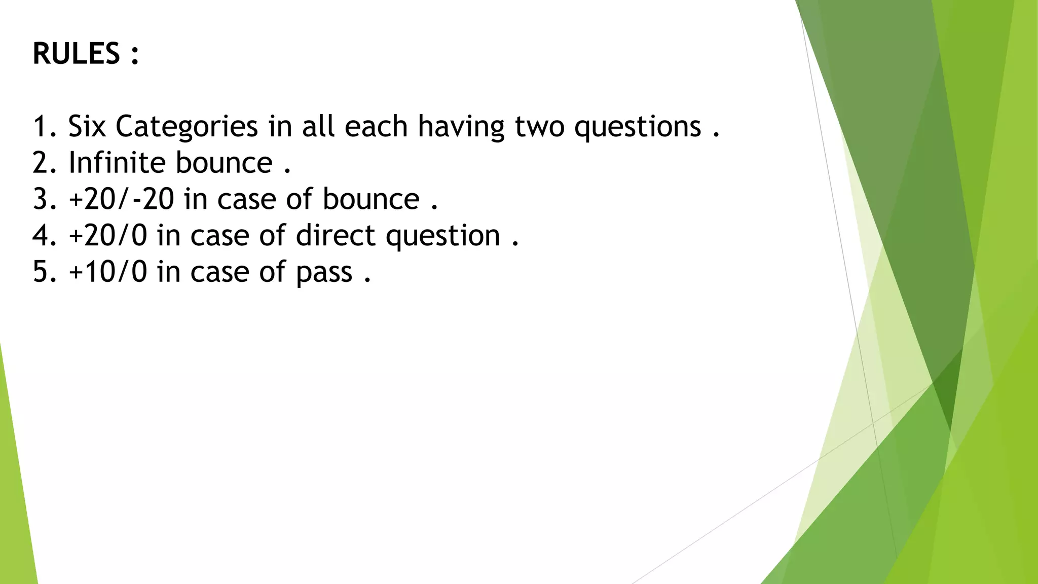 RULES :
1. Six Categories in all each having two questions .
2. Infinite bounce .
3. +20/-20 in case of bounce .
4. +20/0 in case of direct question .
5. +10/0 in case of pass .
 