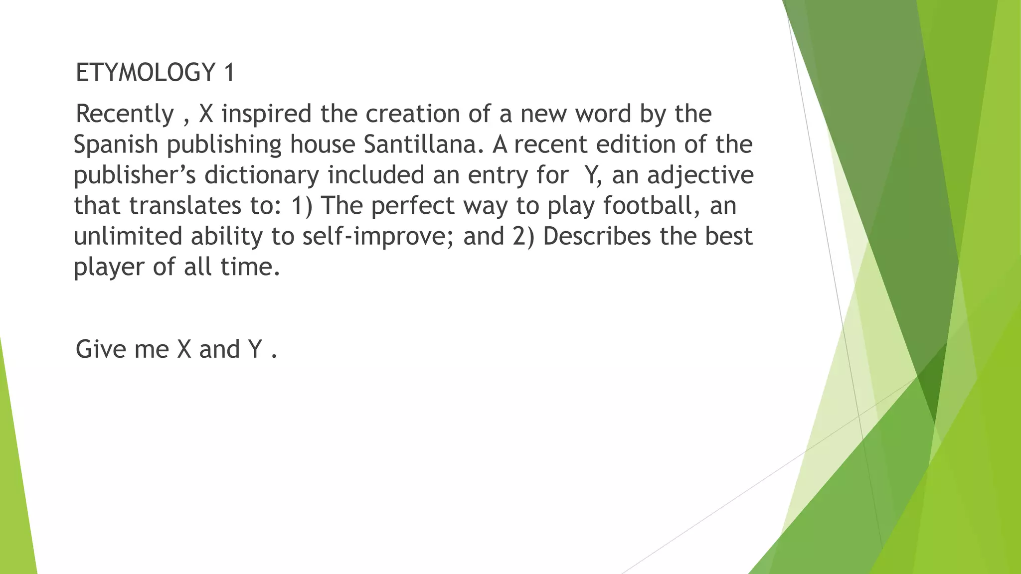 ETYMOLOGY 1
Recently , X inspired the creation of a new word by the
Spanish publishing house Santillana. A recent edition of the
publisher’s dictionary included an entry for Y, an adjective
that translates to: 1) The perfect way to play football, an
unlimited ability to self-improve; and 2) Describes the best
player of all time.
Give me X and Y .
 