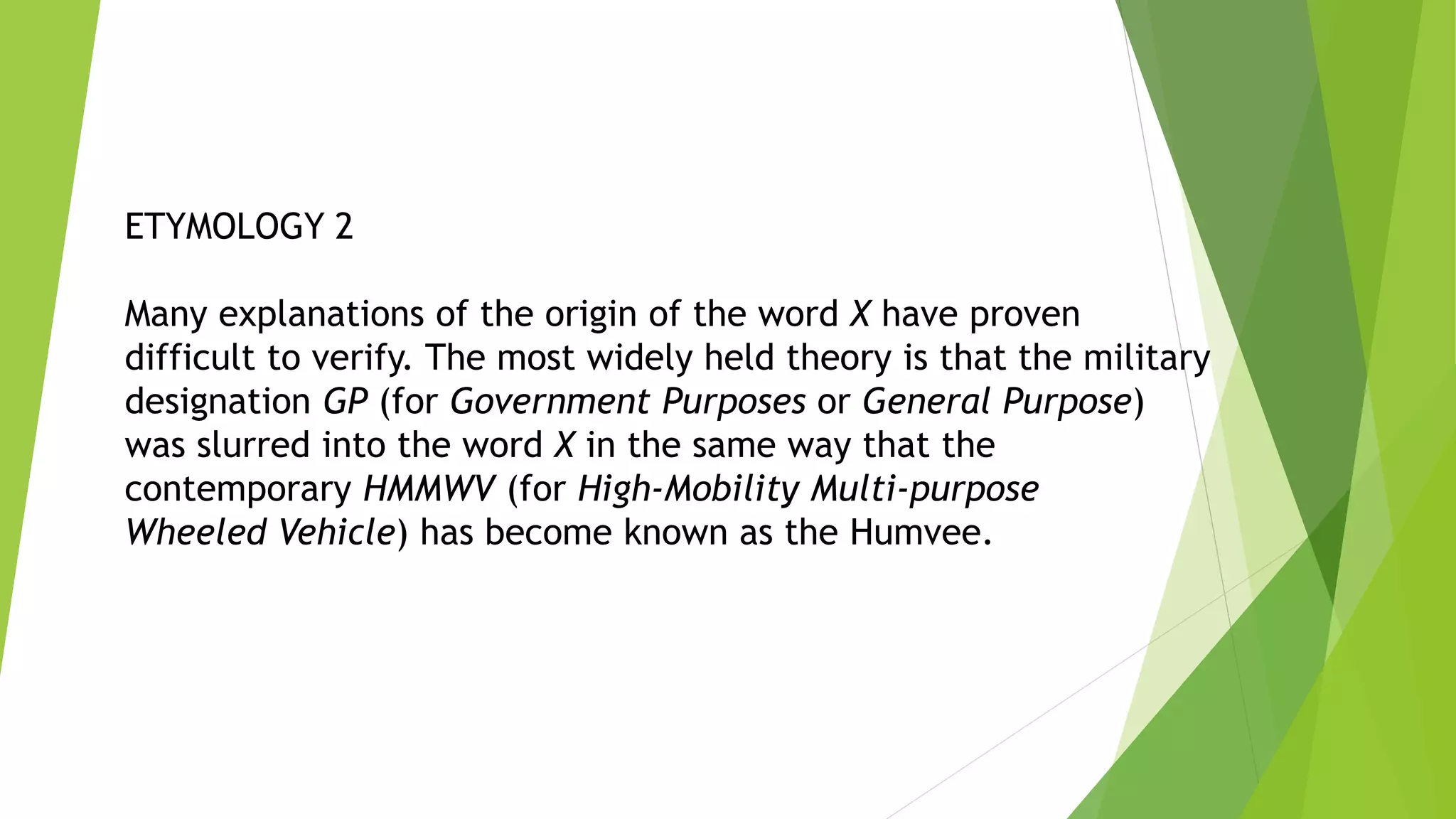 ETYMOLOGY 2
Many explanations of the origin of the word X have proven
difficult to verify. The most widely held theory is that the military
designation GP (for Government Purposes or General Purpose)
was slurred into the word X in the same way that the
contemporary HMMWV (for High-Mobility Multi-purpose
Wheeled Vehicle) has become known as the Humvee.
 